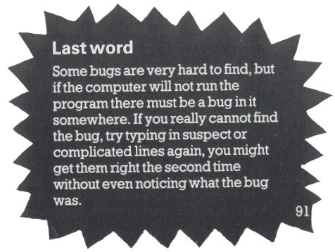 Some bugs are very hard to find, but if the computer will not run the program there must be a bug in it somewhere. If you really cannot find the bug, try typing in suspect or complicated lines again, you might get them right the second time without even noticing what the bug was